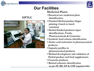 Our Facilities Medicinal Plants •  Botanical raw medicinal plant  identification. •  Finished Herbal product finger  printing ( batch to batch  variation) •  Herbal finished products input  identifications. Foods,  Pharmaceuticals & Cosmetics •  Synthetic food colours identification. •  Amino acid estimation in pharmaceutical  products. •  Impurity profiles in  pharmaceutical products. •  Method development and validation of  Herbal product and food supplements. •  Cosmetic products •  Related substanc identification  as per IP, BP, EP & USP requirements.   HPTLC 