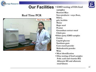 Our Facilities •  GMO testing of EIA food  samples  Basmati Rice Soya products – soya flour,  flakes,  grit, lecithin Maize Rape seed Peanut Groundnut extract meal Chick pea • Other party GMO samples Cotton  Liquid glucose  Xanthum gum Corn starch powder Maltodextrin powder Wine •  Meat identification  •  Elisa testing of food samples Folic acid and vitamin B12 Aflatoxin M1 and aflatoxin  total Gluten   Real Time PCR 