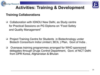 Activities: Training & Development Training Collaborations Collaboration with IGNOU New Delhi, as Study centre  for Practical Sessions on PG Diploma on “Food Safety  and Quality Management”  Project Training Centre for Students  in Biotechnology under  Biotech Consortium India Limited ( BCIL ) Plan,  Govt of India . Overseas training programmes arranged for WHO sponsored delegates through Drugs Control Department,  Govt. of NCT Delhi from DPR Korea, Afghanistan & Bhutan 