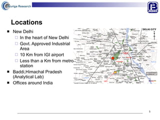 Locations New Delhi In the heart of New Delhi Govt. Approved Industrial Area 10 Km from IGI airport Less than a Km from metro station Baddi,Himachal Pradesh (Analytical Lab) Offices around India 