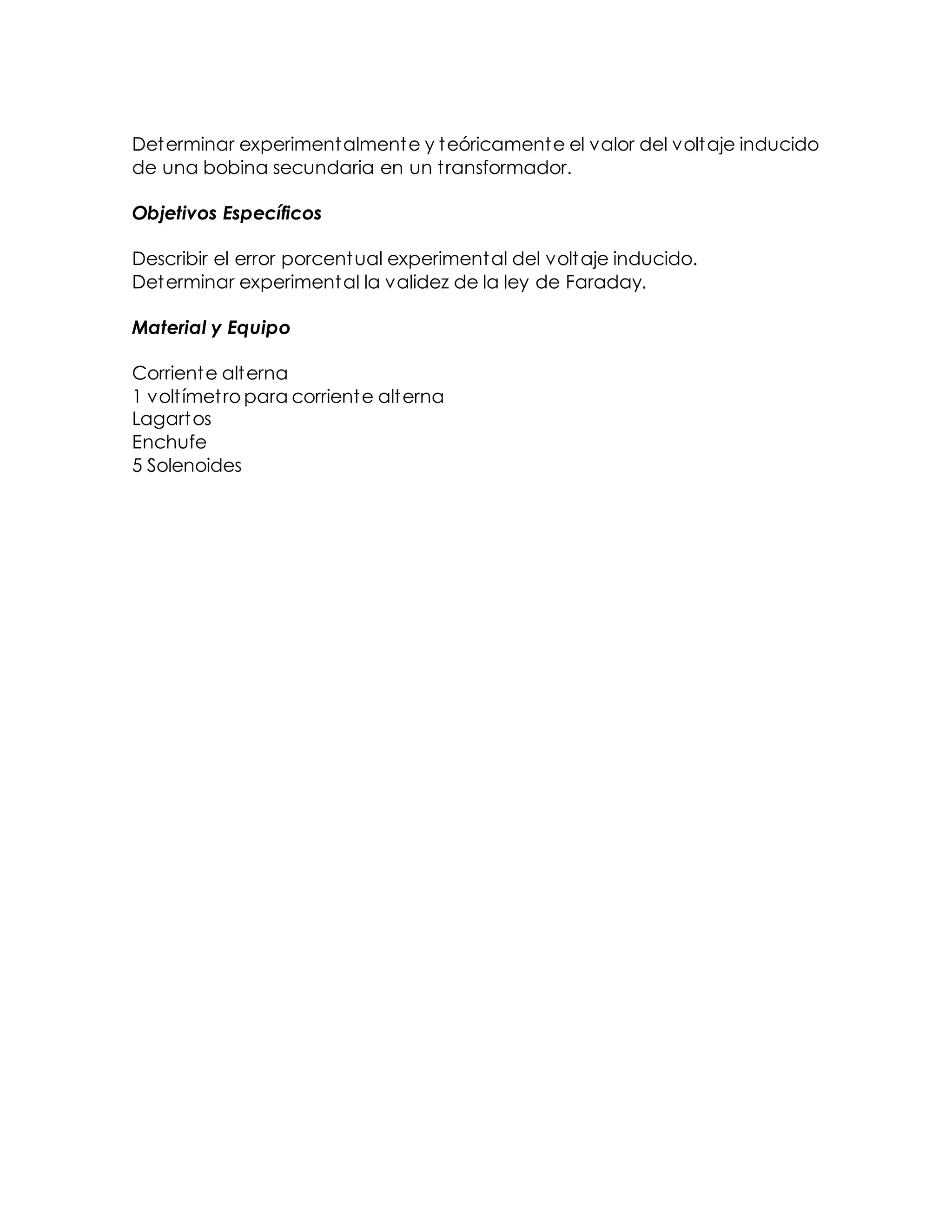 Determinar experimentalmente y teóricamente el valor del voltaje inducido
de una bobina secundaria en un transformador.
Objetivos Específicos
Describir el error porcentual experimental del voltaje inducido.
Determinar experimental la validez de la ley de Faraday.
Material y Equipo
Corriente alterna
1 voltímetro para corriente alterna
Lagartos
Enchufe
5 Solenoides
 