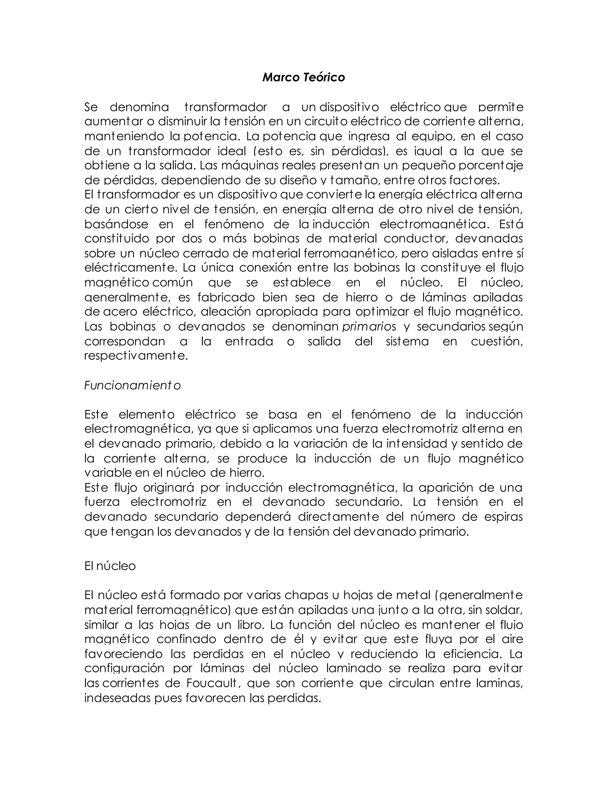 Marco Teórico
Se denomina transformador a un dispositivo eléctrico que permite
aumentar o disminuir la tensión en un circuito eléctrico de corriente alterna,
manteniendo la potencia. La potencia que ingresa al equipo, en el caso
de un transformador ideal (esto es, sin pérdidas), es igual a la que se
obtiene a la salida. Las máquinas reales presentan un pequeño porcentaje
de pérdidas, dependiendo de su diseño y tamaño, entre otros factores.
El transformador es un dispositivo que convierte la energía eléctrica alterna
de un cierto nivel de tensión, en energía alterna de otro nivel de tensión,
basándose en el fenómeno de la inducción electromagnética. Está
constituido por dos o más bobinas de material conductor, devanadas
sobre un núcleo cerrado de material ferromagnético, pero aisladas entre sí
eléctricamente. La única conexión entre las bobinas la constituye el flujo
magnético común que se establece en el núcleo. El núcleo,
generalmente, es fabricado bien sea de hierro o de láminas apiladas
de acero eléctrico, aleación apropiada para optimizar el flujo magnético.
Las bobinas o devanados se denominan primarios y secundarios según
correspondan a la entrada o salida del sistema en cuestión,
respectivamente.
Funcionamient o
Este elemento eléctrico se basa en el fenómeno de la inducción
electromagnética, ya que si aplicamos una fuerza electromotriz alterna en
el devanado primario, debido a la variación de la intensidad y sentido de
la corriente alterna, se produce la inducción de un flujo magnético
variable en el núcleo de hierro.
Este flujo originará por inducción electromagnética, la aparición de una
fuerza electromotriz en el devanado secundario. La tensión en el
devanado secundario dependerá directamente del número de espiras
que tengan los devanados y de la tensión del devanado primario.
El núcleo
El núcleo está formado por varias chapas u hojas de metal (generalmente
material ferromagnético) que están apiladas una junto a la otra, sin soldar,
similar a las hojas de un libro. La función del núcleo es mantener el flujo
magnético confinado dentro de él y evitar que este fluya por el aire
favoreciendo las perdidas en el núcleo y reduciendo la eficiencia. La
configuración por láminas del núcleo laminado se realiza para evitar
las corrientes de Foucault, que son corriente que circulan entre laminas,
indeseadas pues favorecen las perdidas.
 