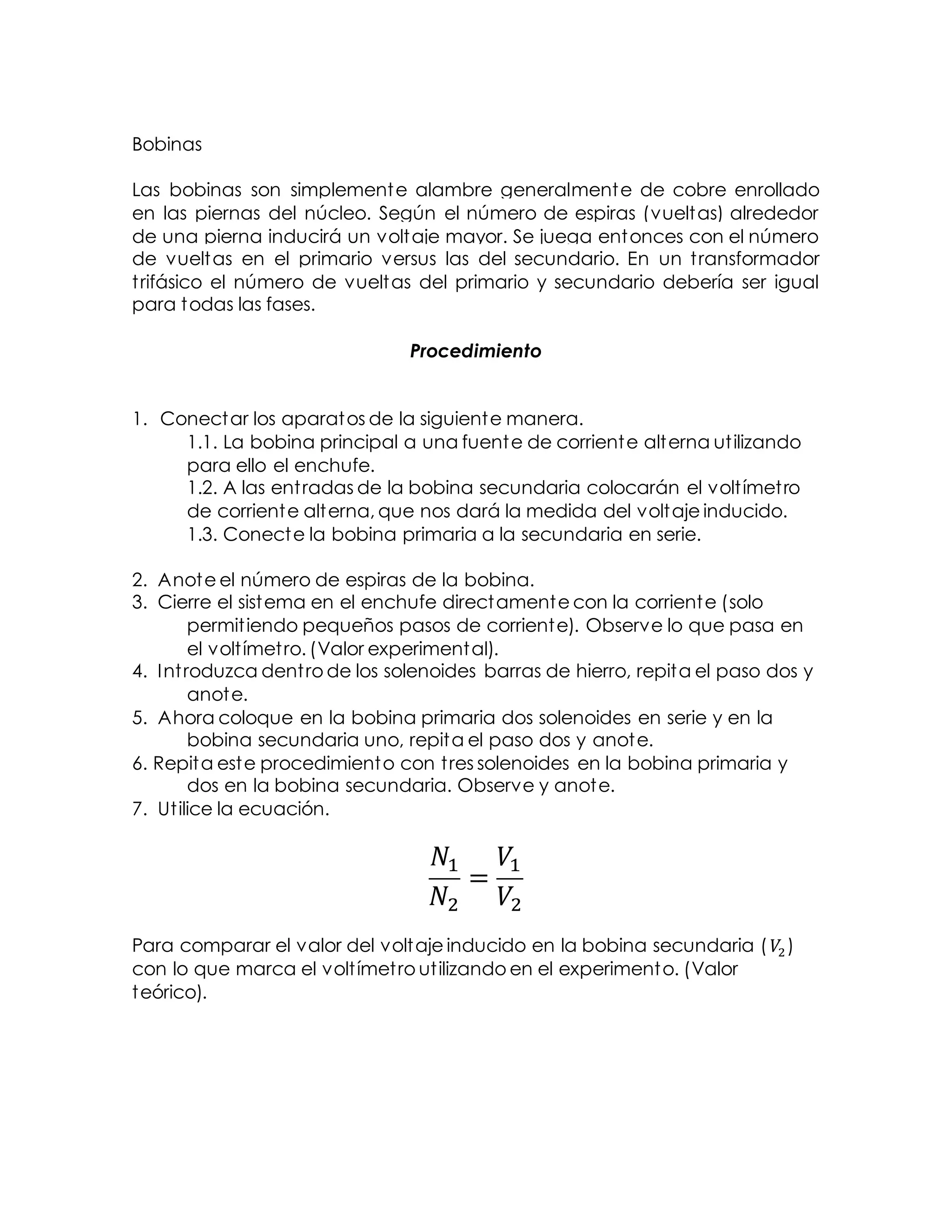 Bobinas
Las bobinas son simplemente alambre generalmente de cobre enrollado
en las piernas del núcleo. Según el número de espiras (vueltas) alrededor
de una pierna inducirá un voltaje mayor. Se juega entonces con el número
de vueltas en el primario versus las del secundario. En un transformador
trifásico el número de vueltas del primario y secundario debería ser igual
para todas las fases.
Procedimiento
1. Conectar los aparatos de la siguiente manera.
1.1. La bobina principal a una fuente de corriente alterna utilizando
para ello el enchufe.
1.2. A las entradas de la bobina secundaria colocarán el voltímetro
de corriente alterna, que nos dará la medida del voltaje inducido.
1.3. Conecte la bobina primaria a la secundaria en serie.
2. Anote el número de espiras de la bobina.
3. Cierre el sistema en el enchufe directamente con la corriente (solo
permitiendo pequeños pasos de corriente). Observe lo que pasa en
el voltímetro. (Valor experimental).
4. Introduzca dentro de los solenoides barras de hierro, repita el paso dos y
anote.
5. Ahora coloque en la bobina primaria dos solenoides en serie y en la
bobina secundaria uno, repita el paso dos y anote.
6. Repita este procedimiento con tres solenoides en la bobina primaria y
dos en la bobina secundaria. Observe y anote.
7. Utilice la ecuación.
𝑁1
𝑁2
=
𝑉1
𝑉2
Para comparar el valor del voltaje inducido en la bobina secundaria ( 𝑉2 )
con lo que marca el voltímetro utilizando en el experimento. (Valor
teórico).
 