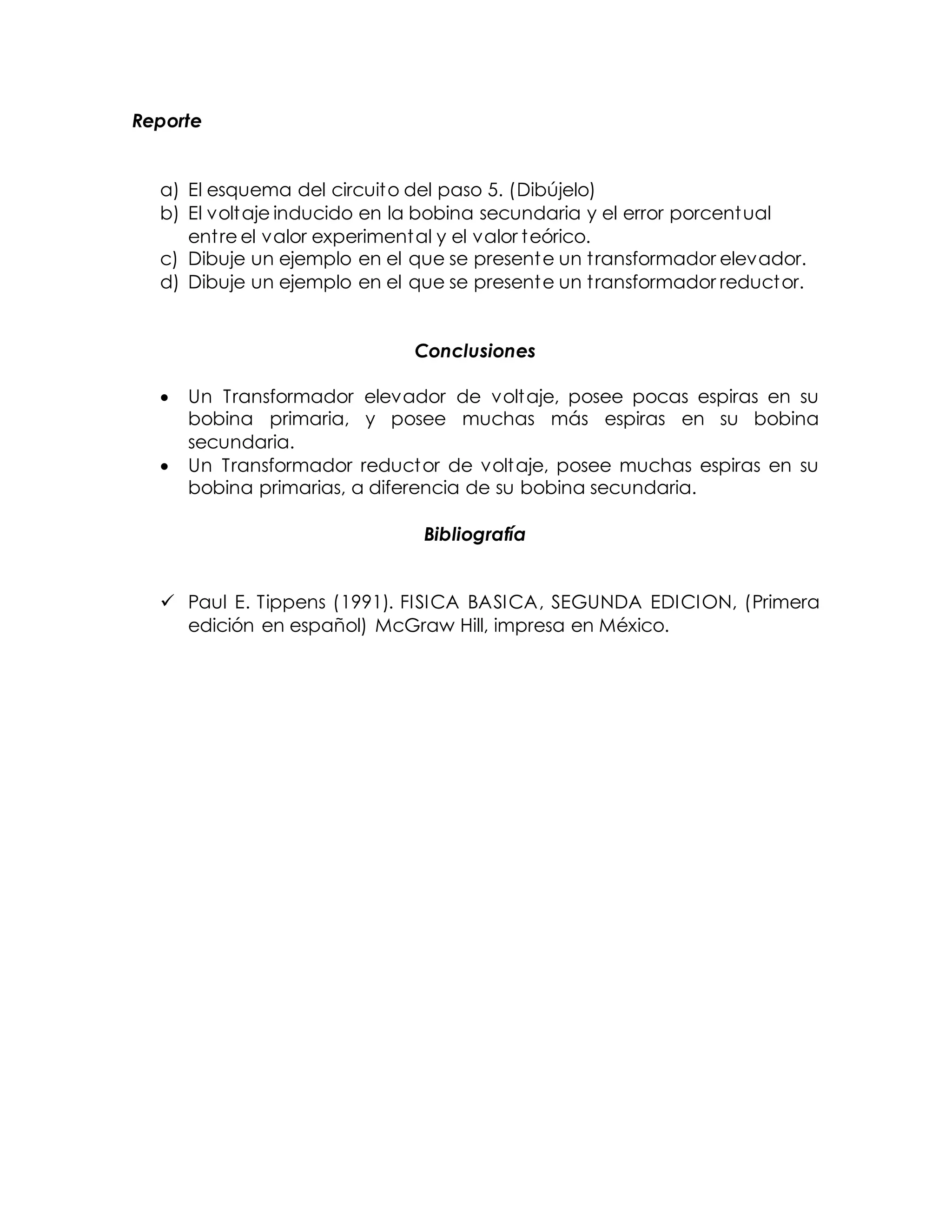 Reporte
a) El esquema del circuito del paso 5. (Dibújelo)
b) El voltaje inducido en la bobina secundaria y el error porcentual
entre el valor experimental y el valor teórico.
c) Dibuje un ejemplo en el que se presente un transformador elevador.
d) Dibuje un ejemplo en el que se presente un transformador reductor.
Conclusiones
 Un Transformador elevador de voltaje, posee pocas espiras en su
bobina primaria, y posee muchas más espiras en su bobina
secundaria.
 Un Transformador reductor de voltaje, posee muchas espiras en su
bobina primarias, a diferencia de su bobina secundaria.
Bibliografía
 Paul E. Tippens (1991). FISICA BASICA, SEGUNDA EDICION, (Primera
edición en español) McGraw Hill, impresa en México.
 