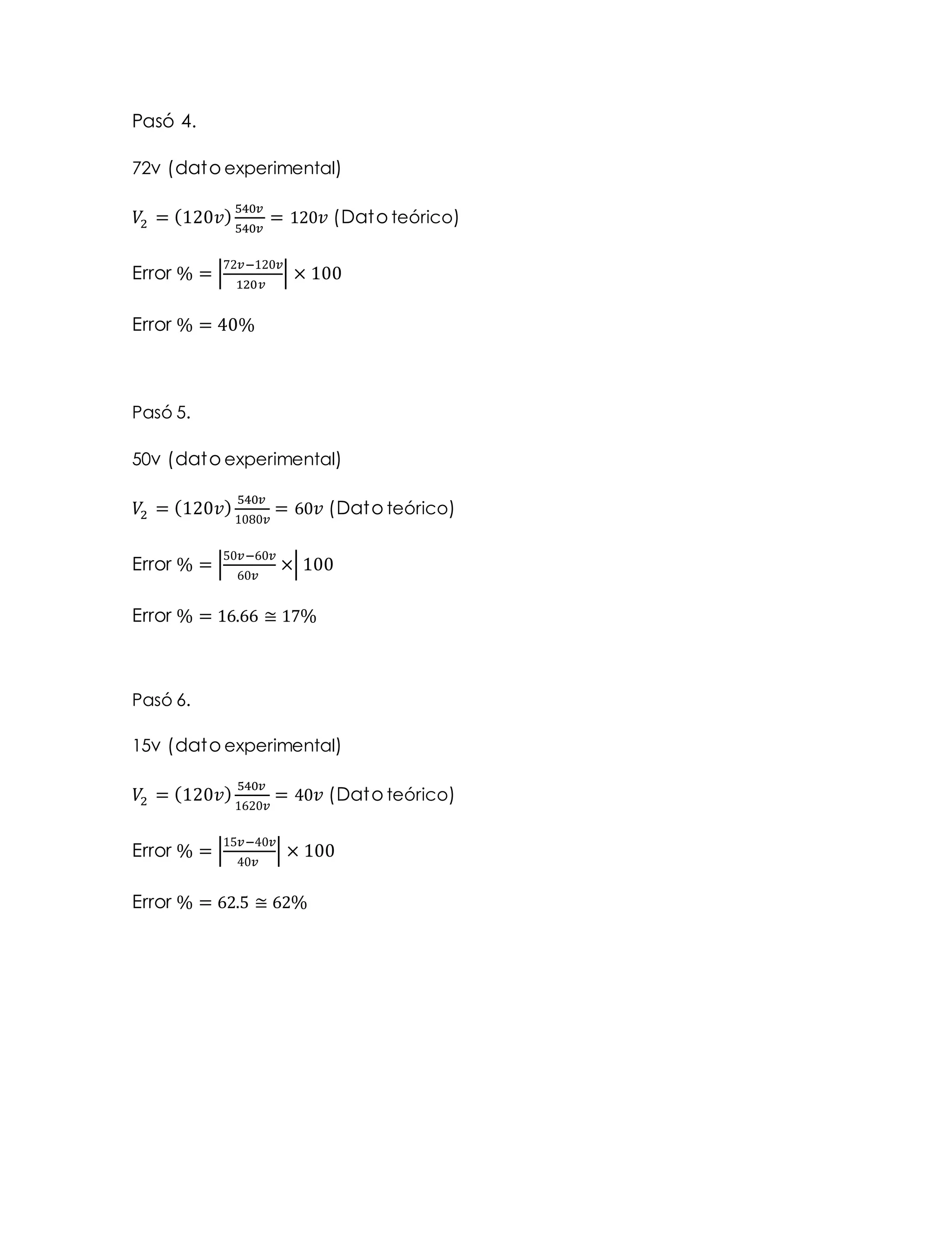 Pasó 4.
72v (dato experimental)
𝑉2 = (120𝑣)
540𝑣
540𝑣
= 120 𝑣 (Dato teórico)
Error % = |
72𝑣−120𝑣
120𝑣
| × 100
Error % = 40%
Pasó 5.
50v (dato experimental)
𝑉2 = (120𝑣)
540𝑣
1080𝑣
= 60 𝑣 (Dato teórico)
Error % = |
50𝑣−60𝑣
60𝑣
×| 100
Error % = 16.66 ≅ 17%
Pasó 6.
15v (dato experimental)
𝑉2 = (120𝑣) 540𝑣
1620𝑣
= 40 𝑣 (Dato teórico)
Error % = |
15𝑣−40𝑣
40𝑣
| × 100
Error % = 62.5 ≅ 62%
 