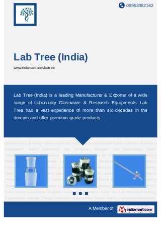 09953362162




     Lab Tree (India)
     www.indiamart.com/labtree




Laboratory         Adapters       Laboratory         Bottles      Laboratory         Burettes   Extraction
Apparatus Tree (India) is a LaboratoryManufacturerLaboratory Product wide
    Lab Laboratory Flask leading Condensers & Exporter of a Laboratory
Pipette Laboratory Utility Sets Separating & Dropping Laboratory Sintered Ware Laboratory
     range of Laboratory Glassware & Research Equipments. Lab
Stopcock     Laboratory       Tubes      Volumetric     Flask     Laboratory      Columns Determination
     Tree has a vast Thermometer of more than six Apparatus Water
Apparatus  Laboratory
                      experience Water Distillation decades in the                                    Still
    domain and offer premium grade products.
Laboratory Laboratory Cylinders S.S Filter Holder Laboratory Stoppers Laboratory Standard
Joints     Oil     And    Petroleum        testing     Equipments       Vaccum        Pumps     Laboratory
Equipments         Textile     Testing      Instruments          Pharmacy      Equipments       Laboratory
Beakers          Laboratory      Funnels         Soxhlet         Extraction       Apparatus     Laboratory
Desiccators Laboratory Wares Scientific Instruments Centrifugal Tubes Science Laboratory
Equipment         Wood       Geometry      Set       Precision     Weights     Set     Microscope    Slide
Cabinet Laboratory Desiccator Crystallizing Dish Orsat Gas Analysers Laboratory
Adapters     Laboratory       Bottles    Laboratory     Burettes     Extraction    Apparatus Laboratory
Flask Laboratory Condensers Laboratory Product Laboratory Pipette Laboratory Utility
Sets Separating & Dropping Laboratory Sintered Ware Laboratory Stopcock Laboratory
Tubes Volumetric Flask Laboratory Columns Determination Apparatus Laboratory
Thermometer Water Distillation Apparatus Water Still Laboratory Laboratory Cylinders S.S
Filter Holder Laboratory Stoppers Laboratory Standard Joints Oil And Petroleum testing
Equipments Vaccum Pumps Laboratory Equipments Textile Testing Instruments Pharmacy

                                                               A Member of
 