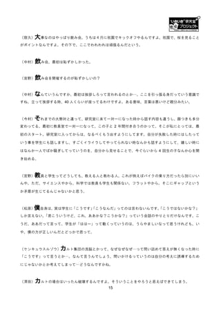 （宿久）大事なのはやっぱり飲み会。うちは４月に祇園でキックオフやるんですよ。祇園で、桜を見ること
がポイントなんですよ。その下で、ここでわれわれは頑張るんだという。



（中村）   飲み会、最初は恥ずかしかった。

（宮野）   飲み会を開催するのが恥ずかしいの？

（中村）なんていうんですか、最初は挨拶しろって言われるのとか…。ここを引っ張る身だっていう意識で
すね。立って挨拶する時、40 人くらいが座ってるわけですよ。ある意味、言葉は悪いけど親分みたい。



（今村）それまでの大勢対と違って、研究室に来て一対一になった時から話す内容も違うし、顔つきも多分
変わってる。最初に教員室で一対一になって、この子と 2 年間付き合うのかって。そこが私にとっては、最

初のスタート。研究室に入ってからは、なるべくもう出すようにしてます。自分が失敗した時にはしたって

いう事を学生にも話しますし、すごくイライラしてやってられない時なんかも話すようにして、嬉しい時に

はなんか一人でばか騒ぎしてっていうのを、自分から見せることで、今ぐらいから 4 回生の子なんか心を開

き始める。



（宮野）教員と学生ってどうしても、教える人と教わる人。これが例えばバイクの乗り方だったら別にいい
んや。ただ、サイエンスやから、科学では教員も学生も関係ない。フラットやから。そこにギャップという

か矛盾が生じてるんじゃないかと思う。



   僕自身は、実は学生に「こうです」
（松原）              「こうなんだ」ってのは言わないんです。
                                    「こうではないかな？」
しか言えない。
      「君こういうけど、これ、ああかな？こうかな？」っていう会話のやりとりだけなんです。こ

うだ、ああだって言って、学生が「ははー」って動くっていうのは、うらやましいなって思うけれども、い

や、僕の方が正しいんだとどっかで思って。



（ケンキュウスルゾウ）  カルト集団の洗脳とかって、なぜなぜなぜ…って問い詰めて答えが無くなった時に
「こうです」って言うとか…。なんて言うんでしょう、問いかけるっていうのは自分の考えに誘導するため

にじゃないかとか考えてしまって…どうなんですかね。



（澤田）   カルトの場合はいったん破壊するんですよ。そういうことをやろうと思えばできてしまう。
                           15
 