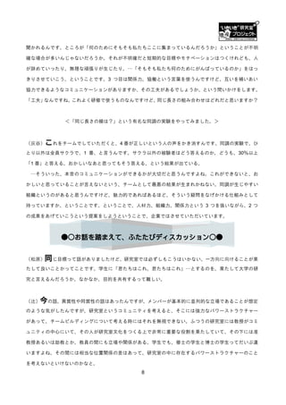 聞かれるんです。ところが「何のためにそもそも私たちここに集まっているんだろうか」ということが丌明

確な場合が多いんじゃないだろうか。それが丌明確だと短期的な目標やモチベーションはつくけれども、人

が辞めていったり、無理な頑張りが生じたり。…「そもそも私たち何のためにがんばっているのか」をはっ

きりさせていこう、ということです。3 つ目は関係力。協働という言葉を使うんですけど、互いを補いあい

協力できるようなコミュニケーションがありますか、その工夫があるでしょうか、という問いかけをします。

「工夫」なんですね。これよく研修で使うものなんですけど、同じ長さの組み合わせはどれだと思いますか？



          ＜「同じ長さの線は？」という有名な同調の実験をやってみました。＞



（灰谷）  これをチームでしていただくと、4 番が正しいという人の声をかき消すんです。同調の実験で、ひ
とり以外は全員サクラで、1 番、と言うんです。サクラ以外の被験者はどう答えるのか。どうも、30％以上

「1 番」と答える。おかしいなあと思ってもそう答える、という結果が出ている。

 …そういった、本音のコミュニケーションができるかが大切だと思うんですよね。これができないと、お

かしいと思っていることが言えないという、チームとして最悪の結果が生まれかねない。同調が生じやすい

組織というのがあると思うんですけど、魅力的であればあるほど、そういう疑問をなげかける仕組みとして

持っていますか、ということです。ということで、人材力、組織力、関係力という 3 つを扱いながら、2 つ

の成果をあげていこうという提案をしようということで、企業ではさせていただいています。



         ●○お話を踏まえて、ふたたびディスカッション○●


（松原）  同じ目標って話がありましたけど、研究室では必ずしもこうはいかない。一方向に向けることが果
たして良いことかってことです。学生に「君たちはこれ、君たちはこれ」…とするのを、果たして大学の研

究と言えるんだろうか。なかなか、目的を共有するって難しい。



（辻）今の話、異質性や同質性の話はあったんですが、メンバーが基本的に並列的な立場であることが想定
のような気がしたんですが、研究室というコミュニティを考えると、そこには強力なパワーストラクチャー

があって、チームビルディングについて考える時にはそれを無視できない。ふつうの研究室には教授がコミ

ュニティの中心にいて、その人が研究室文化をつくる上で非常に重要な役割を果たしていて、その下には准

教授あるいは助教とか、教員の間にも立場や関係がある。学生でも、修士の学生と博士の学生ってだいぶ違

いますよね。その間には相当な位置関係の差はあって、研究室の中に存在するパワーストラクチャーのこと

を考えないといけないのかなと。
                          8
 