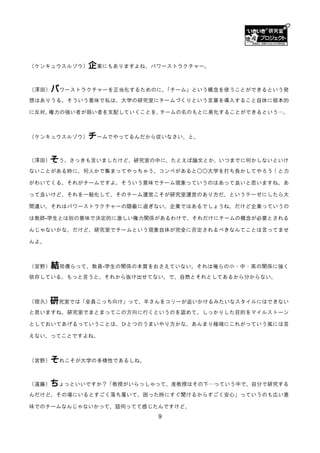 （ケンキュウスルゾウ）   企業にもありますよね、パワーストラクチャー。

（澤田）   パワーストラクチャーを正当化するためのに、「チーム」という概念を使うことができるという発
想はありうる。そういう意味で私は、大学の研究室にチームづくりという言葉を導入すること自体に根本的

に反対。権力の強い者が弱い者を支配していくことを、チームの名のもとに美化することができるという…。



（ケンキュウスルゾウ）   チームでやってるんだから従いなさい、と。

（澤田）  そう。さっきも言いましたけど、研究室の中に、たとえば論文とか、いつまでに何かしないといけ
ないことがある時に、何人かで集まってやっちゃう。コンペがあると○○大学を打ち負かしてやろう！と力

がわいてくる。それがチームですよ。そういう意味でチーム現象っていうのはあって良いと思いますね。あ

って良いけど、それを一般化して、そのチーム運営こそが研究室運営のあり方だ、というテーゼにしたら大

間違い。それはパワーストラクチャーの隠蔽に過ぎない。企業ではあるでしょうね。だけど企業っていうの

は教師-学生とは別の意味で決定的に激しい権力関係があるわけで、それだけにチームの概念が必要とされる

んじゃないかな。だけど、研究室でチームという現象自体が完全に否定されるべきなんてことは言ってませ

んよ。



（宮野）   結局僕らって、教員-学生の関係の本質をおさえていない。それは俺らの小・中・高の関係に強く
依存している。もっと言うと、それから抜け出せてない。で、自然とそれとしてあるから分からない。



（宿久）  研究室では「全員こっち向け」って、羊さんをコリーが追いかけるみたいなスタイルにはできない
と思いますね。研究室でまとまってこの方向に行くというのを認めて、しっかりした目的をマイルストーン

としておいてあげるっていうことは、ひとつのうまいやり方かな。あんまり極端にこれがっていう風には言

えない、ってことですよね。



（宮野）   それこそが大学の多様性であるしね。

（遠藤）  ちょっといいですか？「教授がいらっしゃって、准教授はその下…っていう中で、自分で研究する
んだけど、その場にいるとすごく落ち着いて、困った時にすぐ聞けるからすごく安心」っていうのも広い意

味でのチームなんじゃないかって、話伺ってて感じたんですけど。
                           9
 