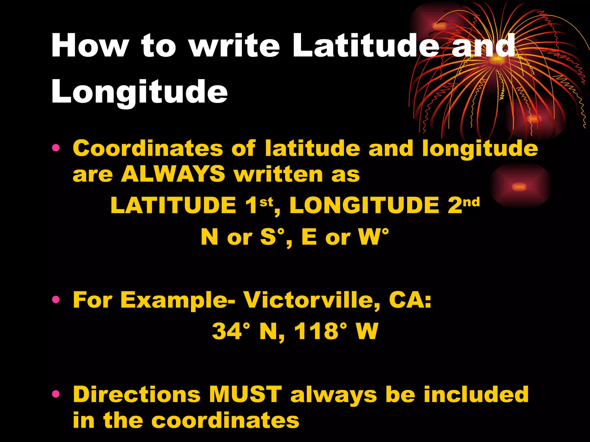 How to write Latitude and Longitude Coordinates of latitude and longitude are ALWAYS written as  LATITUDE 1 st , LONGITUDE 2 nd N or S°, E or W° For Example- Victorville, CA: 34° N, 118° W Directions MUST always be included in the coordinates 