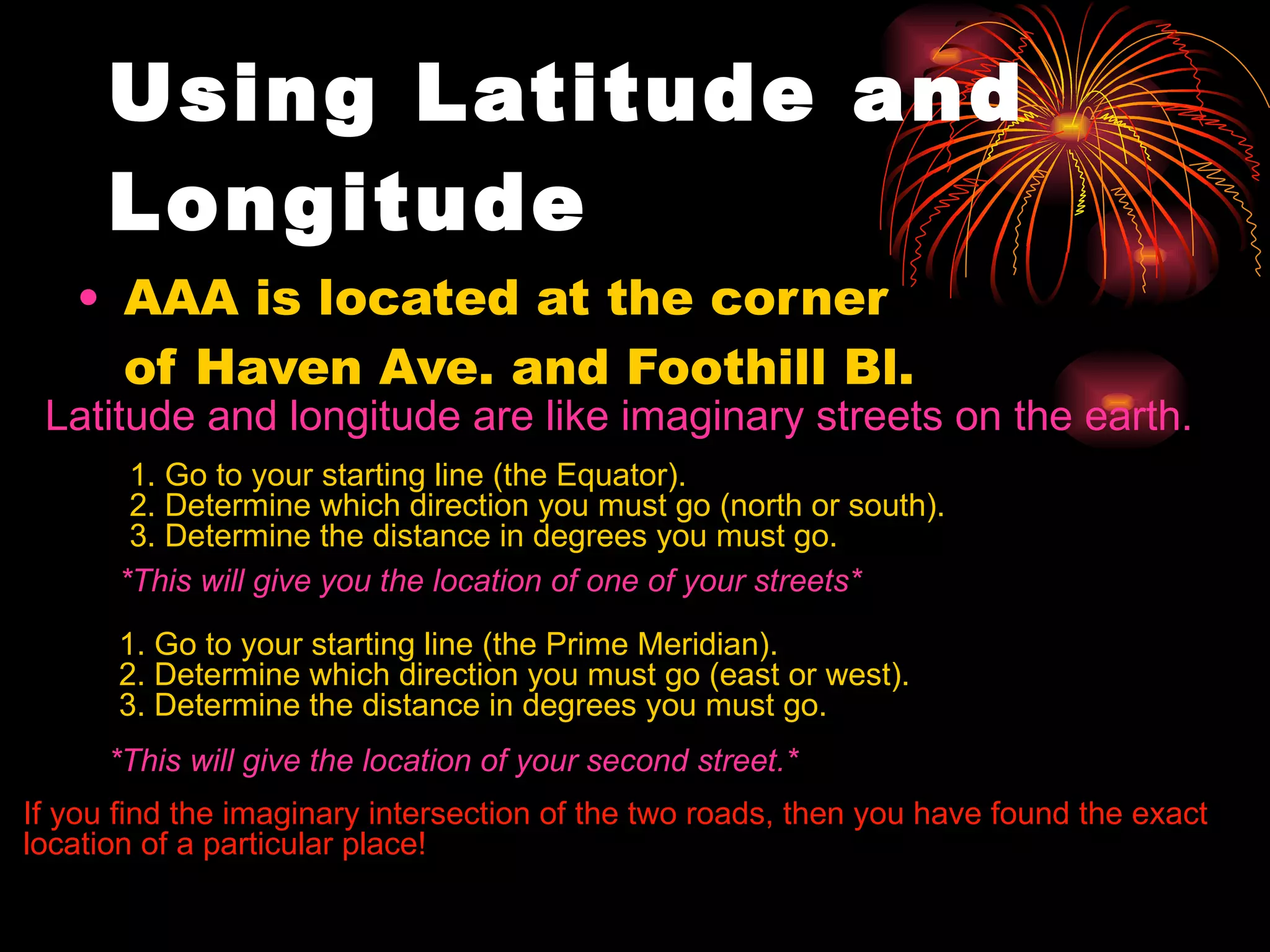 AAA is located at the corner of Haven Ave. and Foothill Bl. Using Latitude and Longitude   Latitude and longitude are like imaginary streets on the earth. 1. Go to your starting line (the Equator). 2. Determine which direction you must go (north or south). 3. Determine the distance in degrees you must go. *This will give you the location of one of your streets* 1. Go to your starting line (the Prime Meridian). 2. Determine which direction you must go (east or west). 3. Determine the distance in degrees you must go. *This will give the location of your second street.* If you find the imaginary intersection of the two roads, then you have found the exact location of a particular place! 