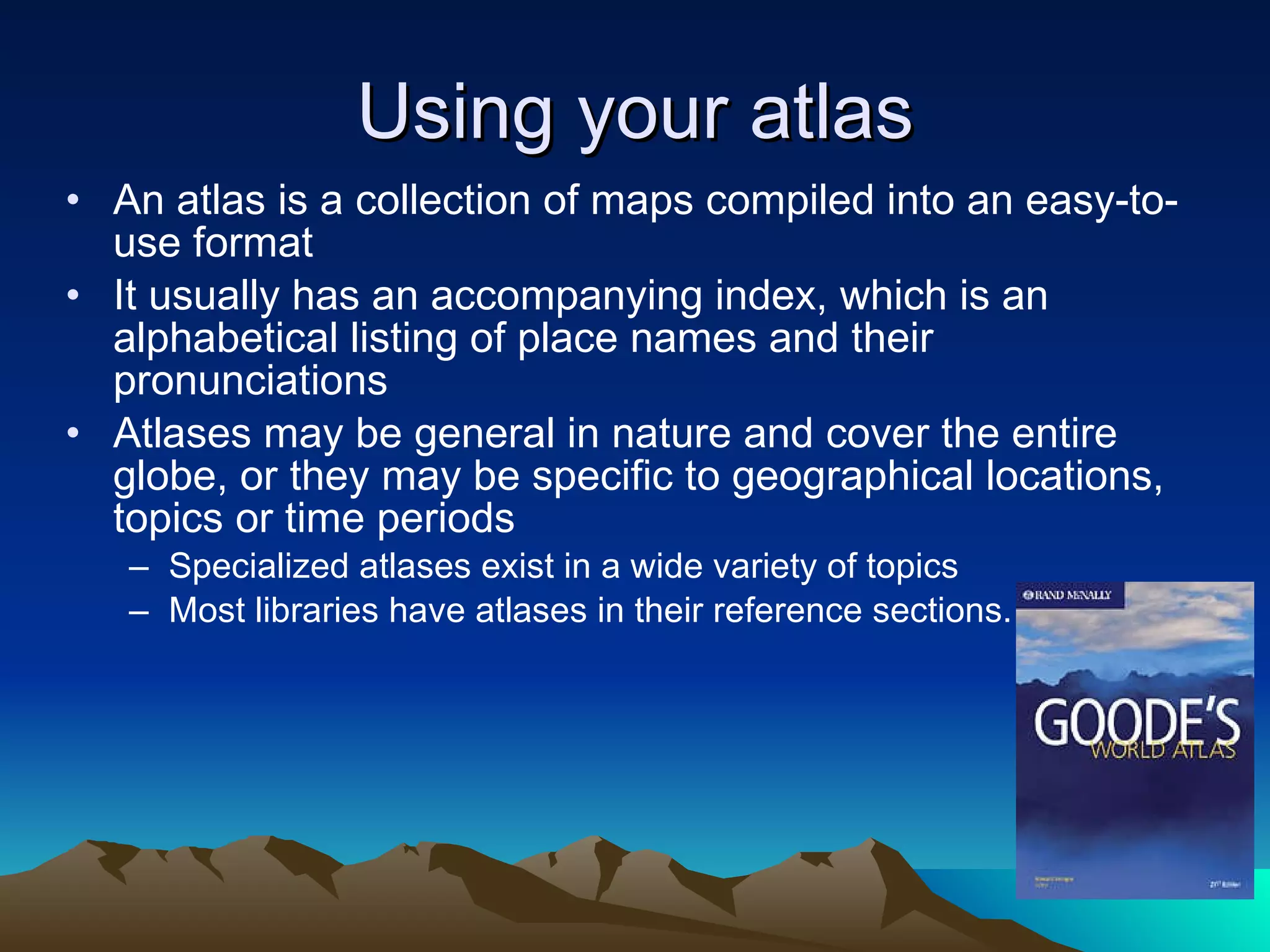 Using your atlas An atlas is a collection of maps compiled into an easy-to-use format  It usually has an accompanying index, which is an alphabetical listing of place names and their pronunciations Atlases may be general in nature and cover the entire globe, or they may be specific to geographical locations, topics or time periods Specialized atlases exist in a wide variety of topics  Most libraries have atlases in their reference sections.  