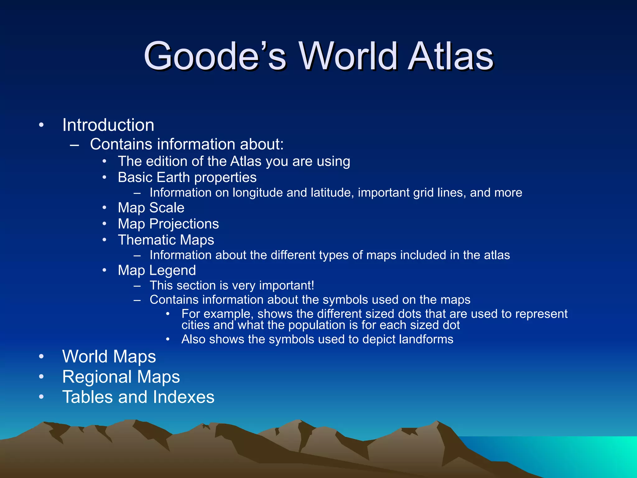 Goode’s World Atlas Introduction Contains information about: The edition of the Atlas you are using Basic Earth properties Information on longitude and latitude, important grid lines, and more Map Scale Map Projections Thematic Maps Information about the different types of maps included in the atlas Map Legend This section is very important! Contains information about the symbols used on the maps For example, shows the different sized dots that are used to represent cities and what the population is for each sized dot Also shows the symbols used to depict landforms World Maps Regional Maps Tables and Indexes 