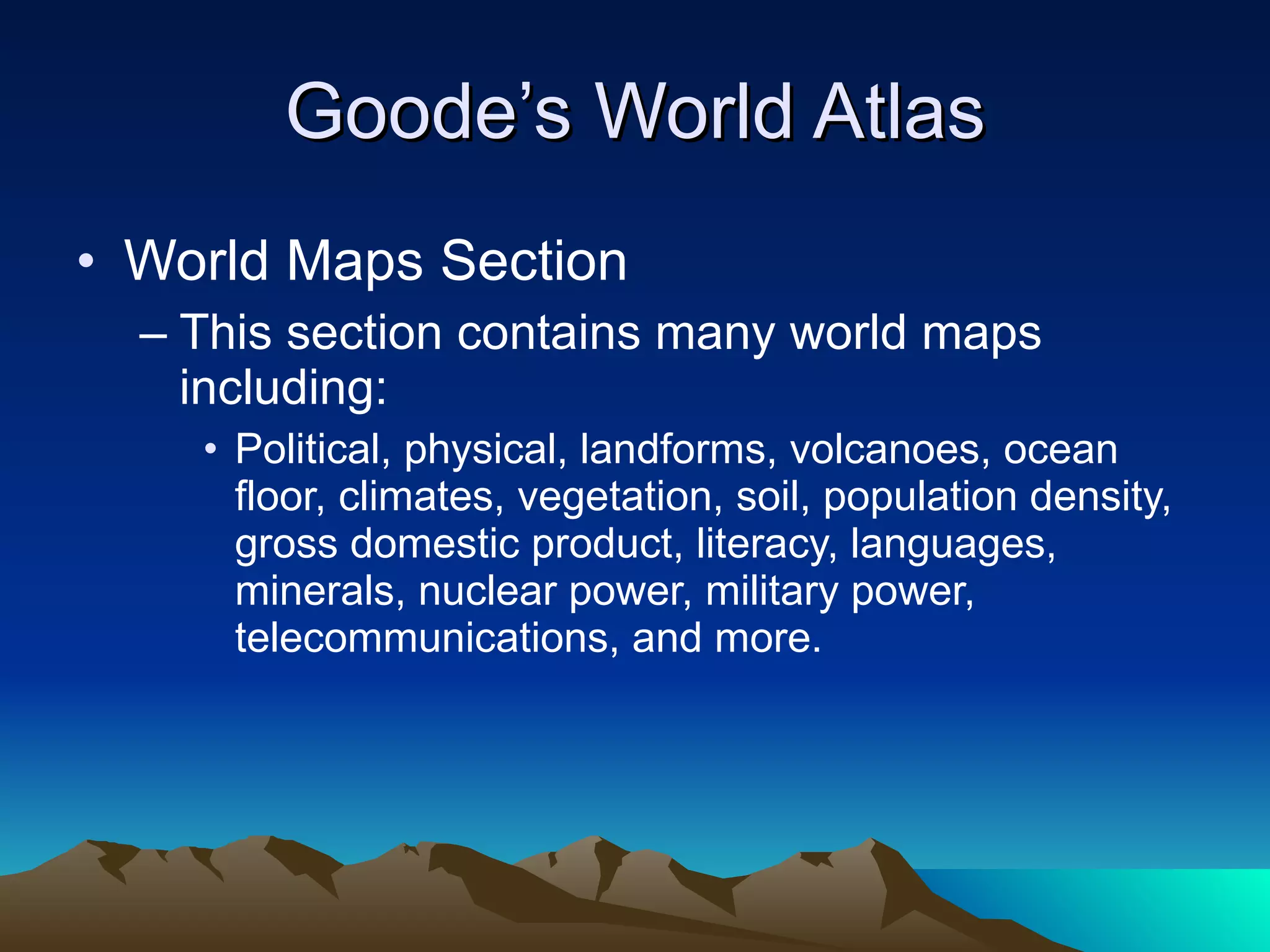 Goode’s World Atlas World Maps Section This section contains many world maps including: Political, physical, landforms, volcanoes, ocean floor, climates, vegetation, soil, population density, gross domestic product, literacy, languages, minerals, nuclear power, military power, telecommunications, and more. 