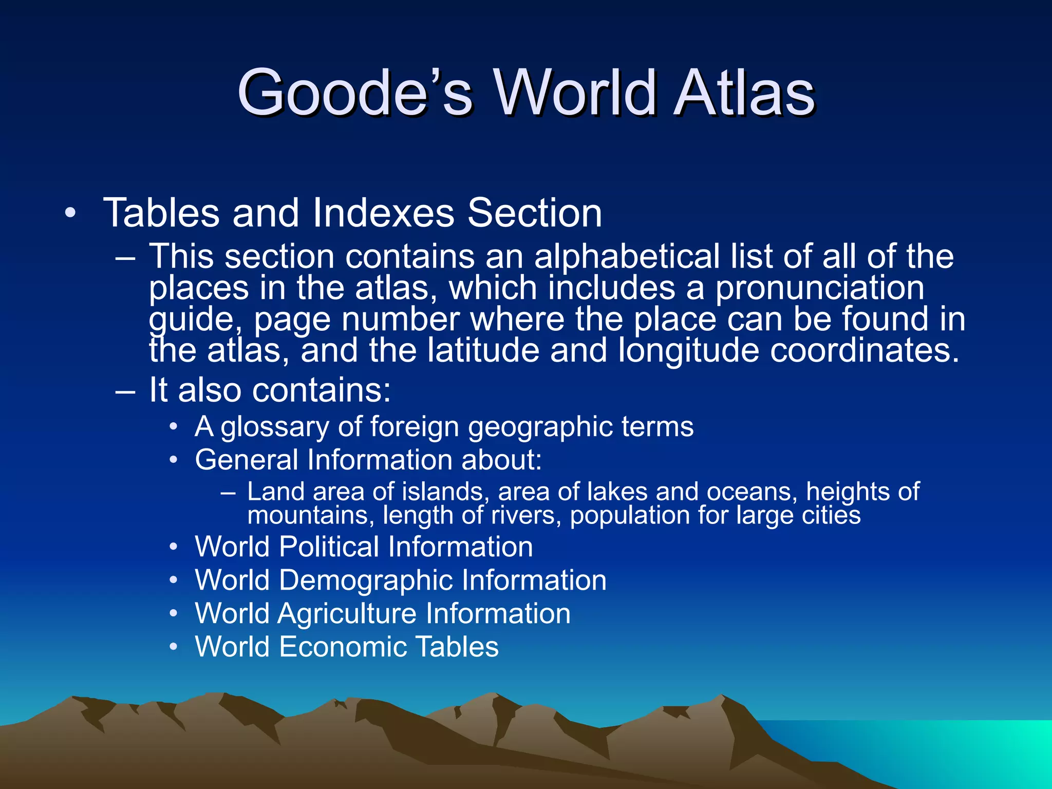 Goode’s World Atlas Tables and Indexes Section This section contains an alphabetical list of all of the places in the atlas, which includes a pronunciation guide, page number where the place can be found in the atlas, and the latitude and longitude coordinates. It also contains: A glossary of foreign geographic terms General Information about: Land area of islands, area of lakes and oceans, heights of mountains, length of rivers, population for large cities World Political Information World Demographic Information World Agriculture Information World Economic Tables 