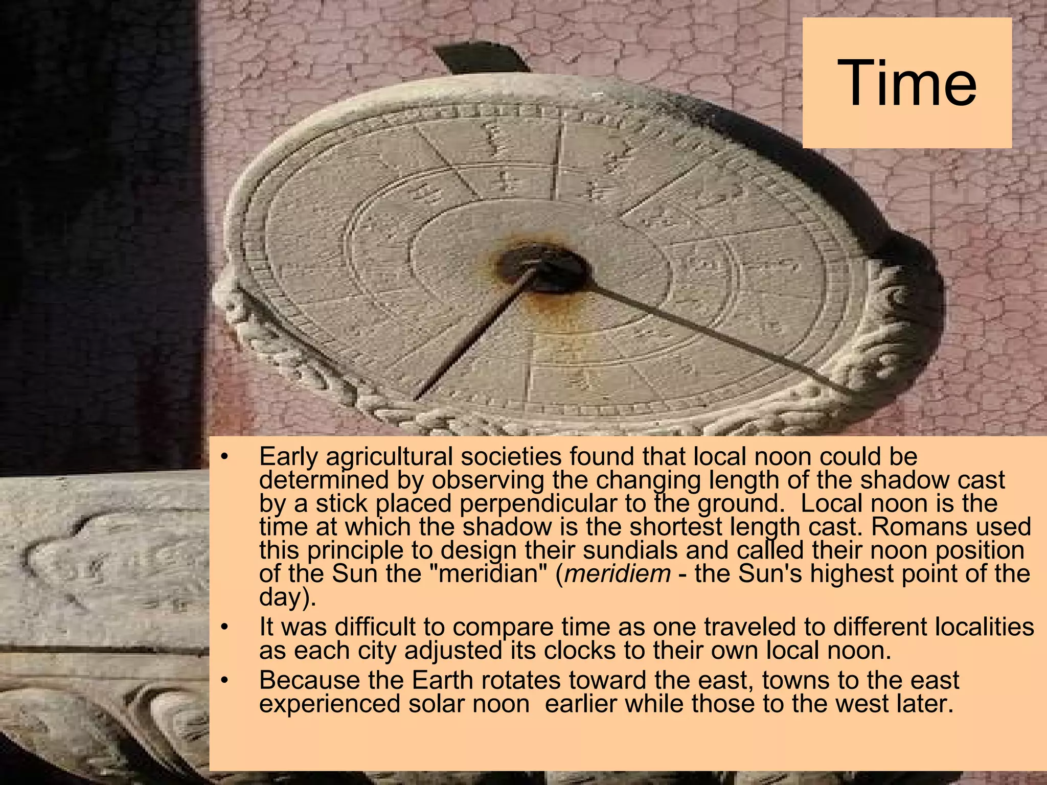 Time Early agricultural societies found that local noon could be determined by observing the changing length of the shadow cast by a stick placed perpendicular to the ground.  Local noon is the time at which the shadow is the shortest length cast. Romans used this principle to design their sundials and called their noon position of the Sun the &quot;meridian&quot; ( meridiem  - the Sun's highest point of the day).  It was difficult to compare time as one traveled to different localities as each city adjusted its clocks to their own local noon.  Because the Earth rotates toward the east, towns to the east experienced solar noon  earlier while those to the west later. 