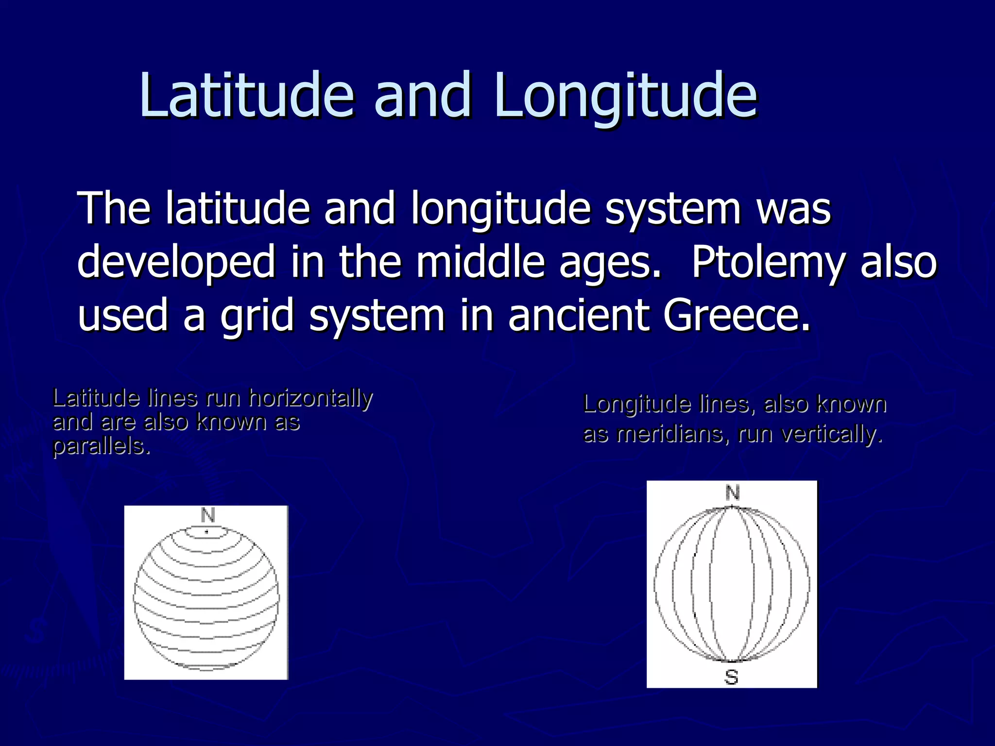Latitude and Longitude The latitude and longitude system was developed in the middle ages.  Ptolemy also used a grid system in ancient Greece. Latitude lines run horizontally and are also known as parallels. Longitude lines, also known as meridians, run vertically. 