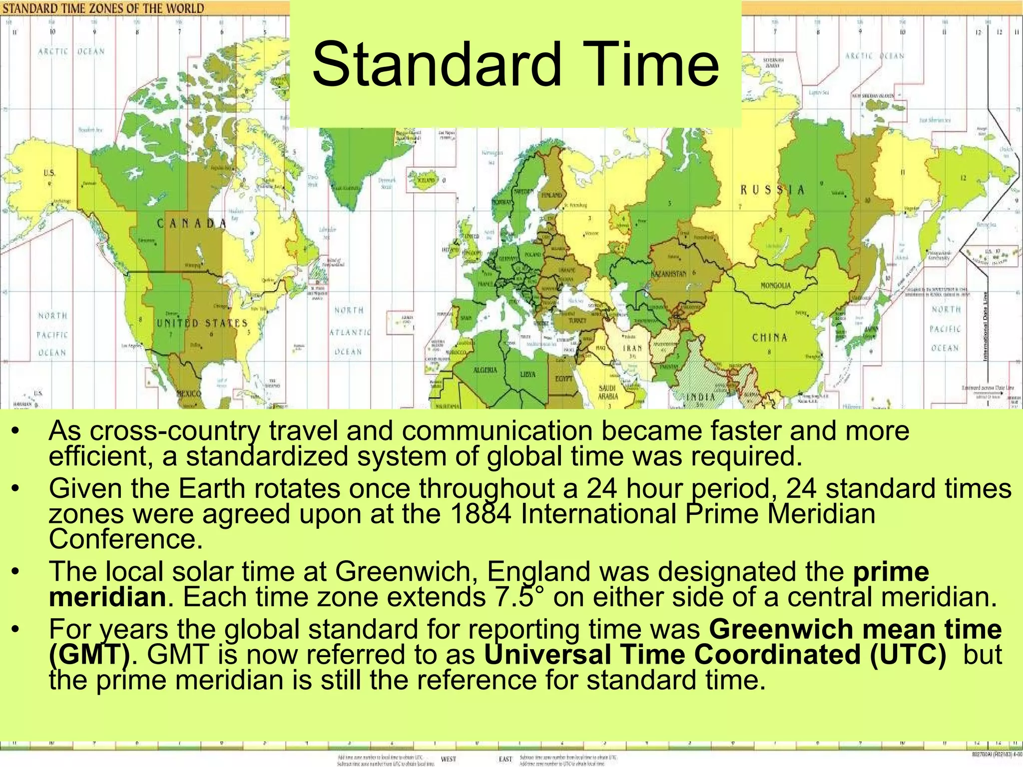 Standard Time As cross-country travel and communication became faster and more efficient, a standardized system of global time was required.  Given the Earth rotates once throughout a 24 hour period, 24 standard times zones were agreed upon at the 1884 International Prime Meridian Conference.  The local solar time at Greenwich, England was designated the  prime meridian . Each time zone extends 7.5° on either side of a central meridian.  For years the global standard for reporting time was  Greenwich mean time (GMT) . GMT is now referred to as  Universal Time Coordinated (UTC)   but the prime meridian is still the reference for standard time.  