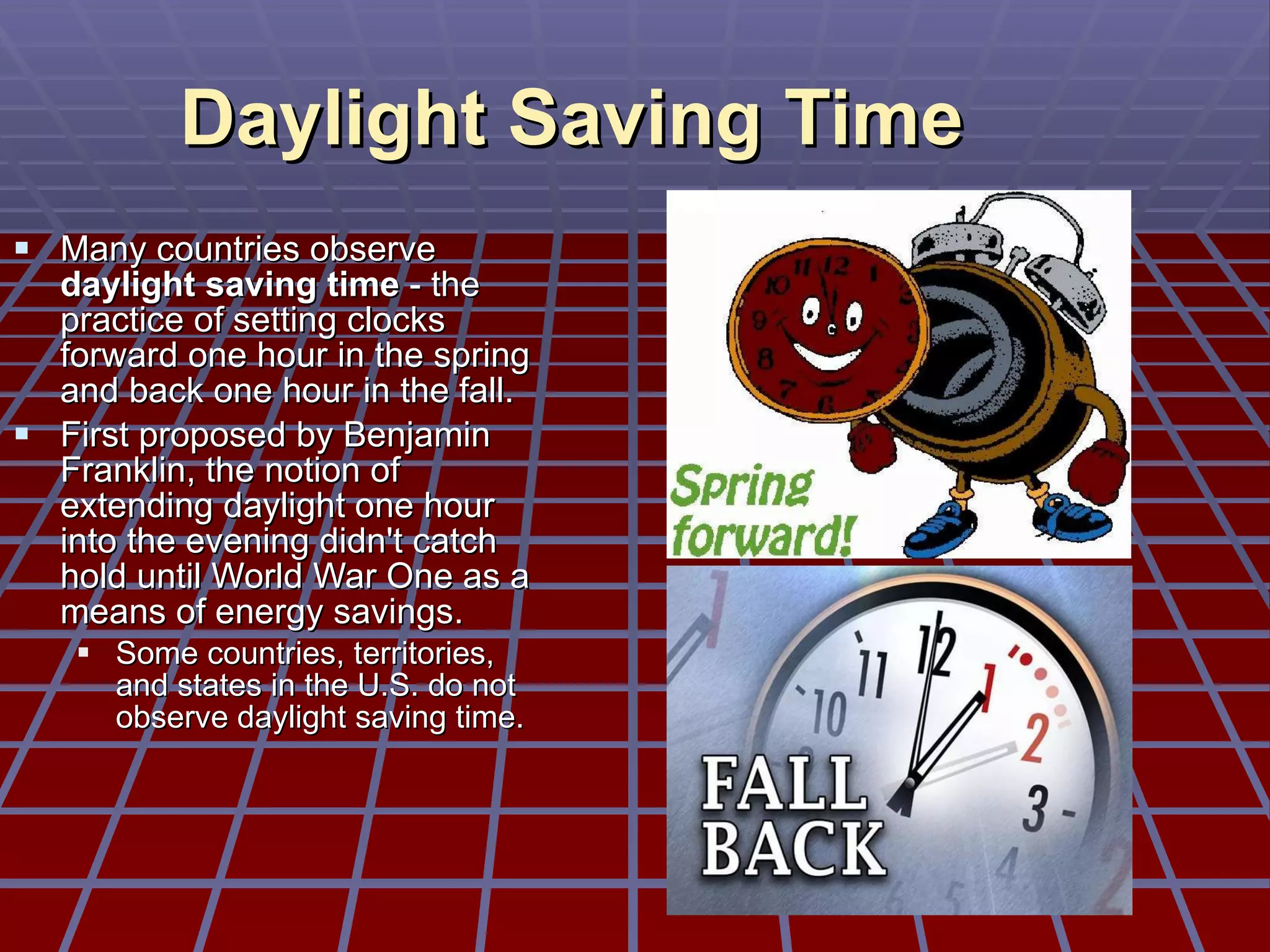 Daylight Saving Time Many countries observe  daylight saving time  - the practice of setting clocks forward one hour in the spring and back one hour in the fall.  First proposed by Benjamin Franklin, the notion of extending daylight one hour into the evening didn't catch hold until World War One as a means of energy savings.  Some countries, territories, and states in the U.S. do not observe daylight saving time. 