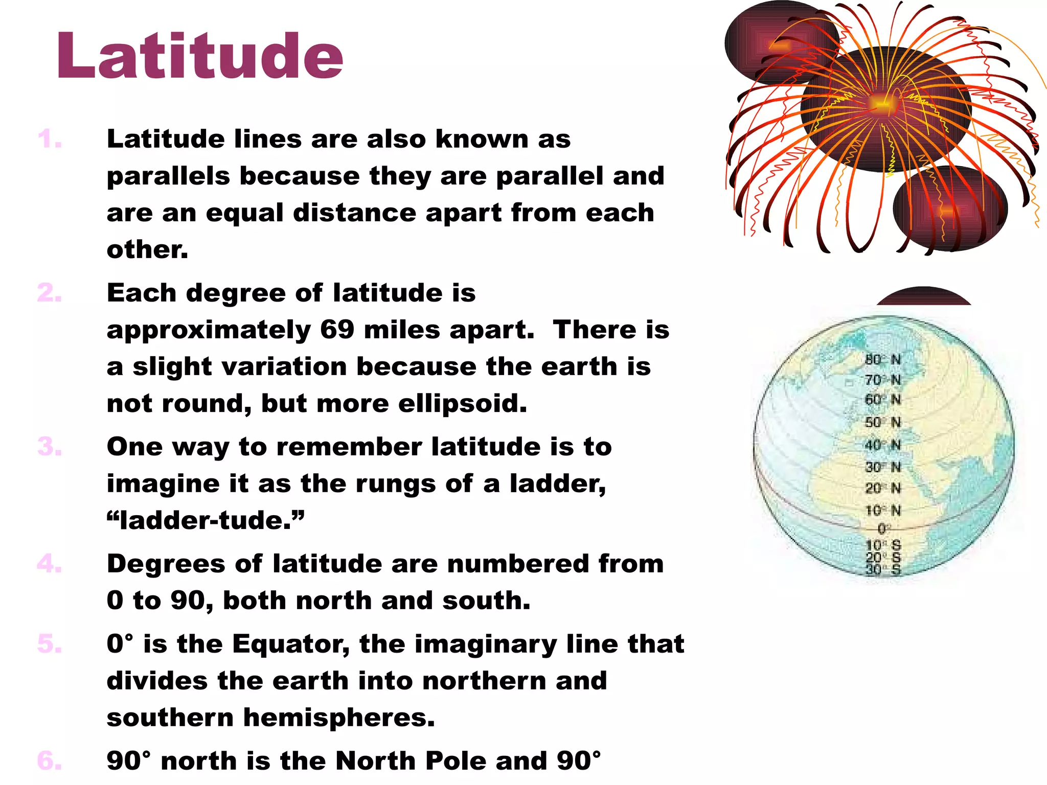 Latitude Latitude lines are also known as parallels because they are parallel and are an equal distance apart from each other. Each degree of latitude is approximately 69 miles apart.  There is a slight variation because the earth is not round, but more ellipsoid. One way to remember latitude is to imagine it as the rungs of a ladder, “ladder-tude.” Degrees of latitude are numbered from 0 to 90, both north and south. 0° is the Equator, the imaginary line that divides the earth into northern and southern hemispheres. 90° north is the North Pole and 90° south is the South Pole. 