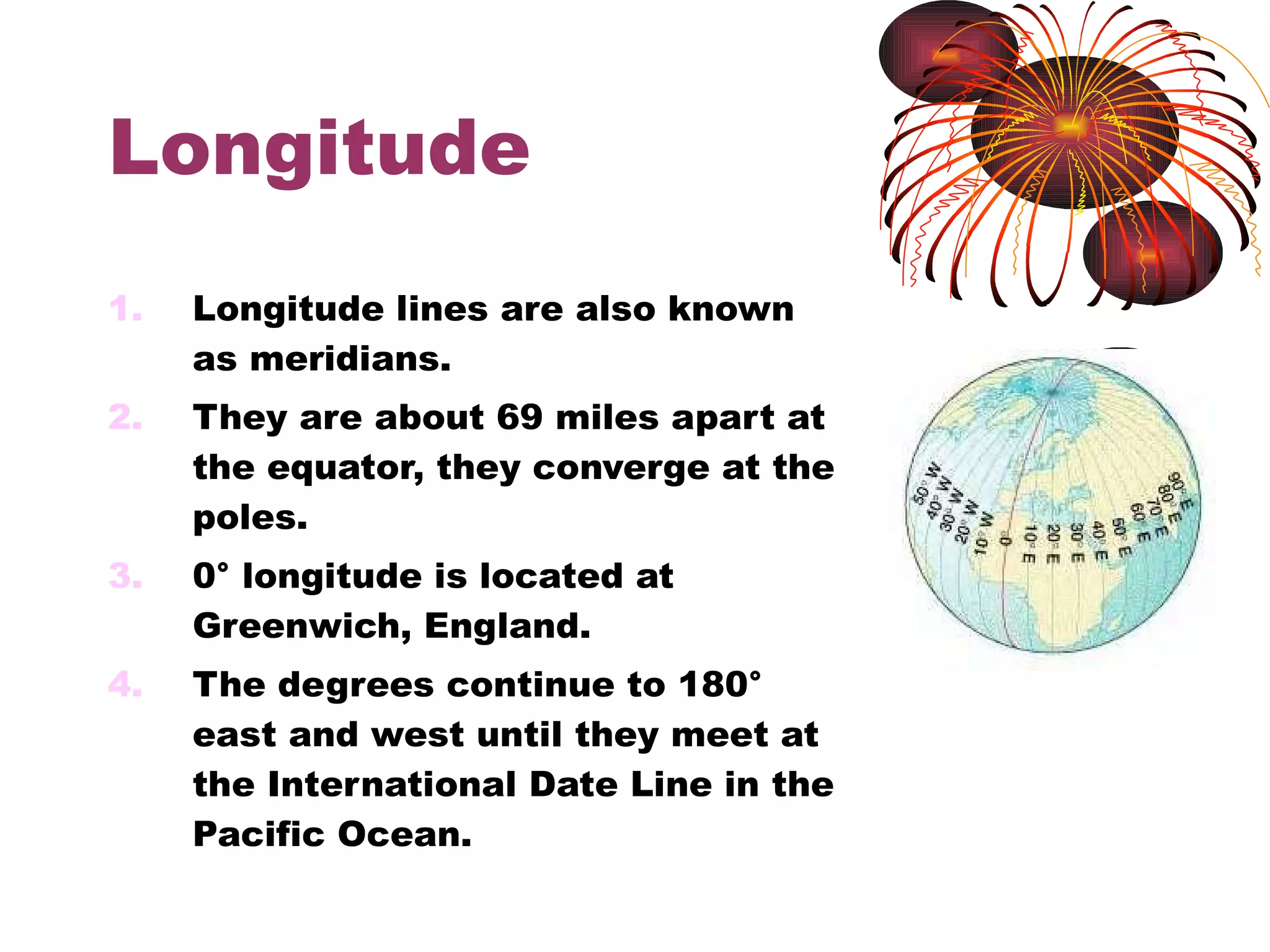 Longitude Longitude lines are also known as meridians. They are about 69 miles apart at the equator, they converge at the poles. 0° longitude is located at Greenwich, England. The degrees continue to 180° east and west until they meet at the International Date Line in the Pacific Ocean. 
