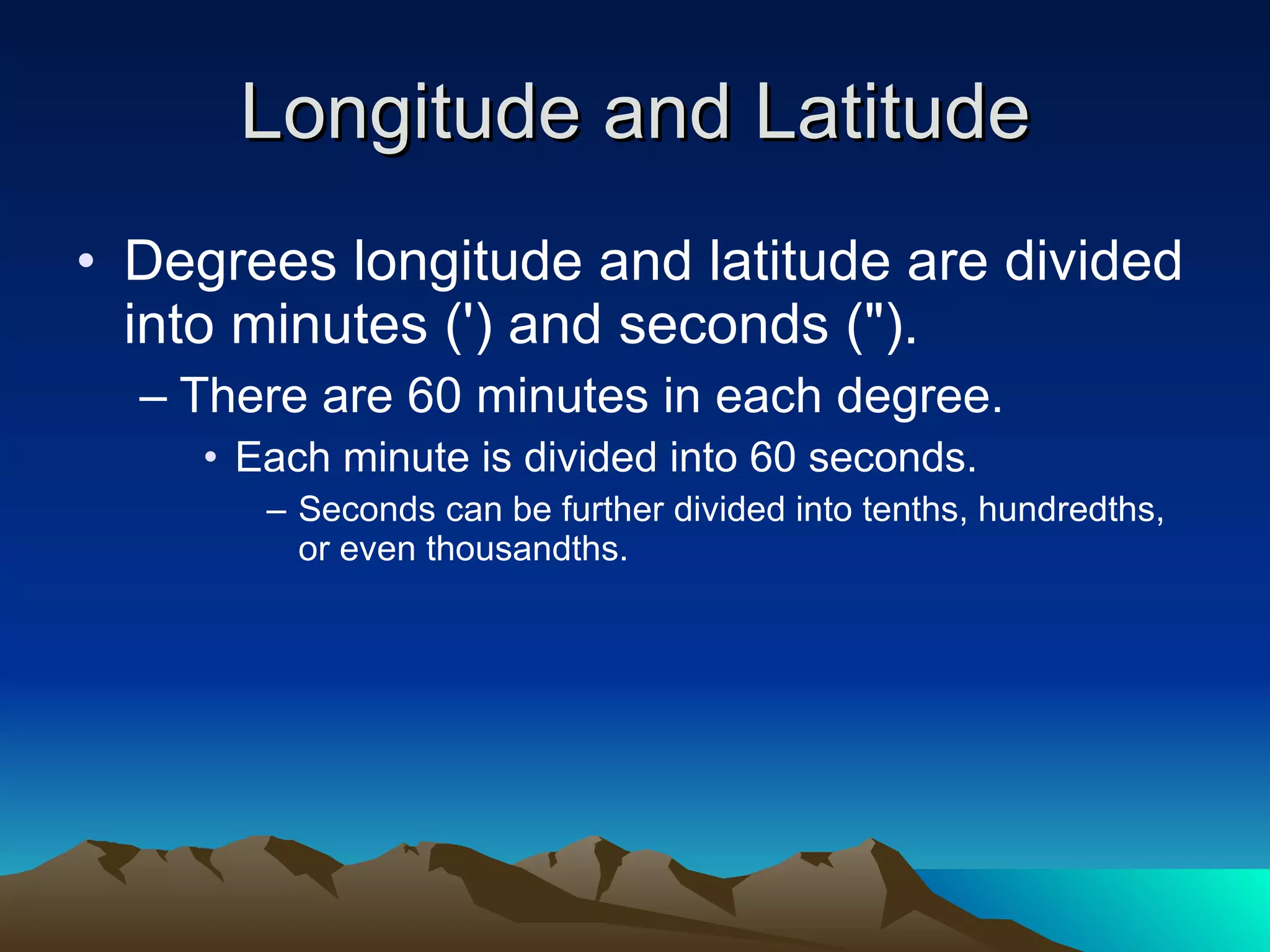 Longitude and Latitude Degrees longitude and latitude are divided into minutes (') and seconds (&quot;).  There are 60 minutes in each degree.  Each minute is divided into 60 seconds.  Seconds can be further divided into tenths, hundredths, or even thousandths.  