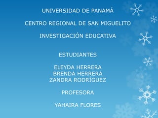 UNIVERSIDAD DE PANAMÁ 
CENTRO REGIONAL DE SAN MIGUELITO 
INVESTIGACIÓN EDUCATIVA 
ESTUDIANTES 
ELEYDA HERRERA 
BRENDA HERRERA 
ZANDRA RODRÍGUEZ 
PROFESORA 
YAHAIRA FLORES 
 