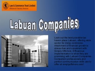 Look out the best possible tax
haven place Labuan, offering wide
sector for doing commerce.
Attainment of financial growth is
stress-free and consistent with
Simply Offshore. Efficacious
implementation is what they are
promising with Labuan Companies.
Competent professionals and
perfect communication skills are to
offer at simplyoffshore.com!
 