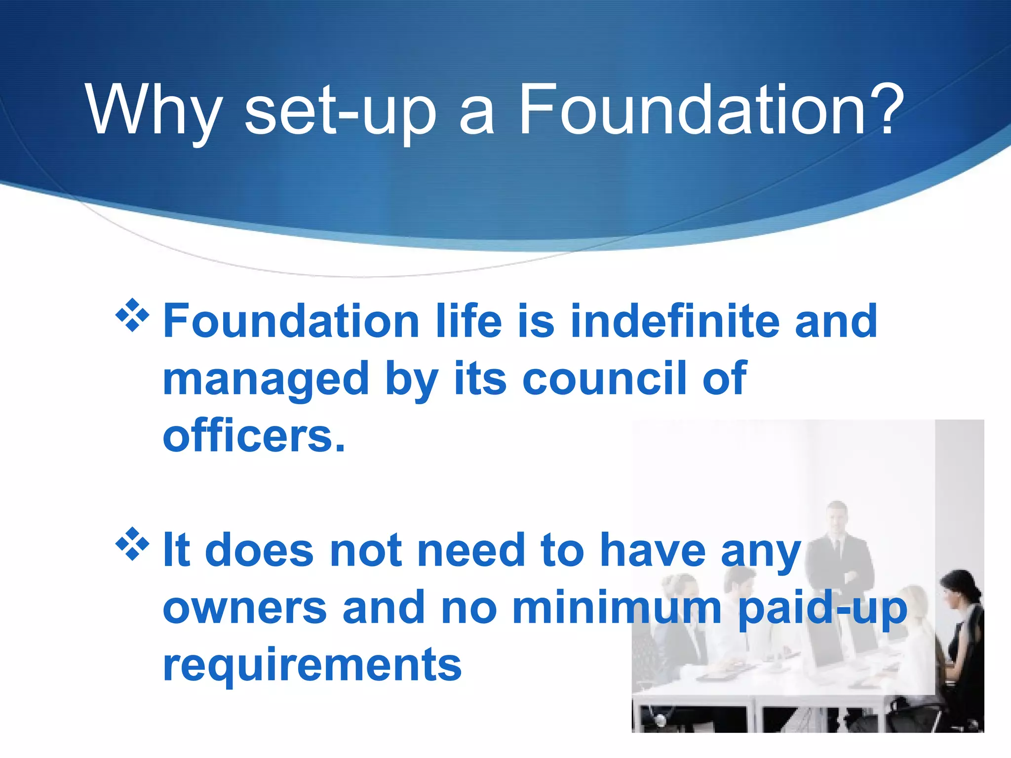 Why set-up a Foundation?
 Foundation life is indefinite and
managed by its council of
officers.
 It does not need to have any
owners and no minimum paid-up
requirements

 