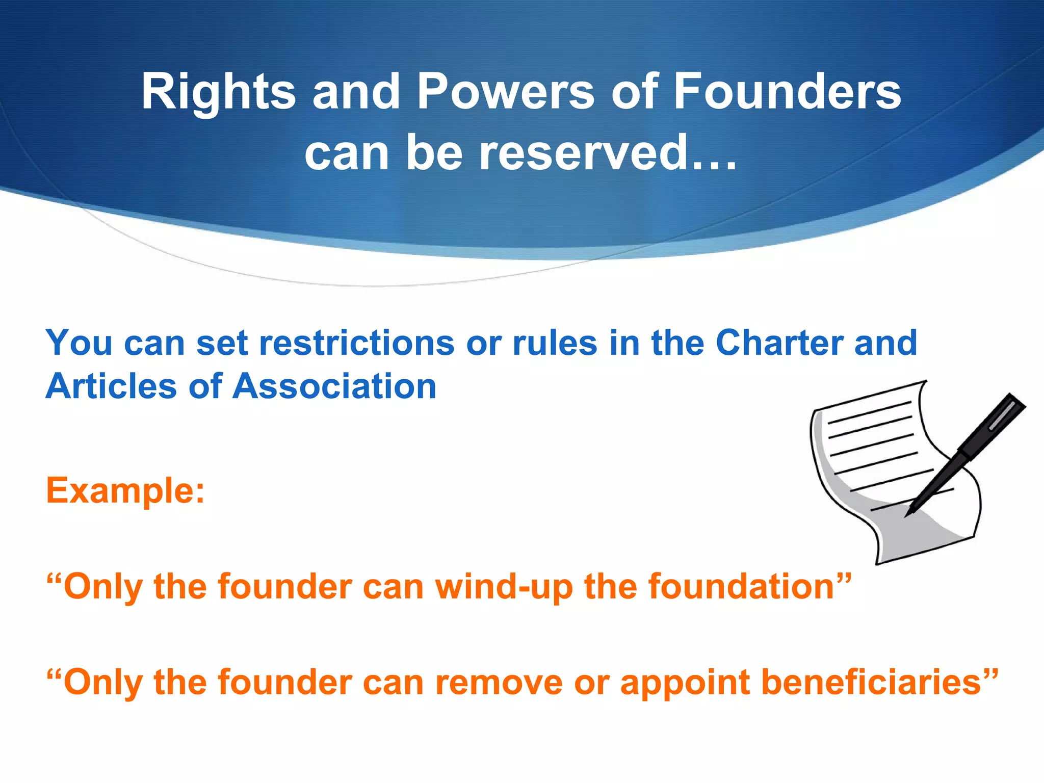 Rights and Powers of Founders
can be reserved…

You can set restrictions or rules in the Charter and
Articles of Association
Example:
“Only the founder can wind-up the foundation”
“Only the founder can remove or appoint beneficiaries”

 