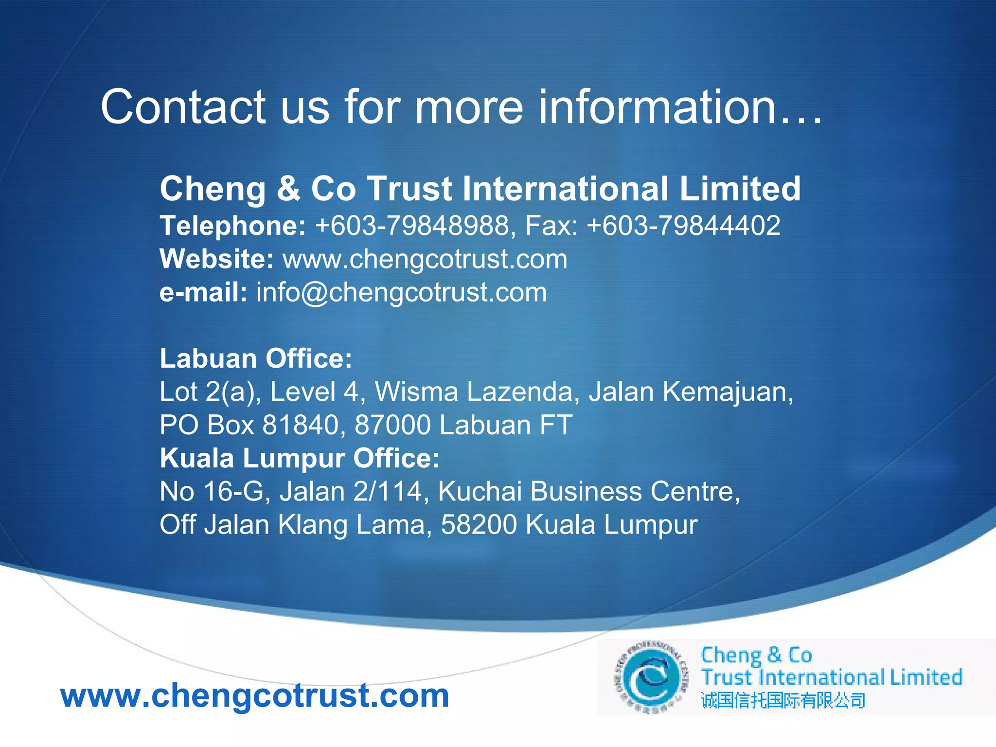 Contact us for more information…
Cheng & Co Trust International Limited
Telephone: +603-79848988, Fax: +603-79844402
Website: www.chengcotrust.com
e-mail: info@chengcotrust.com
Labuan Office:
Lot 2(a), Level 4, Wisma Lazenda, Jalan Kemajuan,
PO Box 81840, 87000 Labuan FT
Kuala Lumpur Office:
No 16-G, Jalan 2/114, Kuchai Business Centre,
Off Jalan Klang Lama, 58200 Kuala Lumpur

www.chengcotrust.com



 