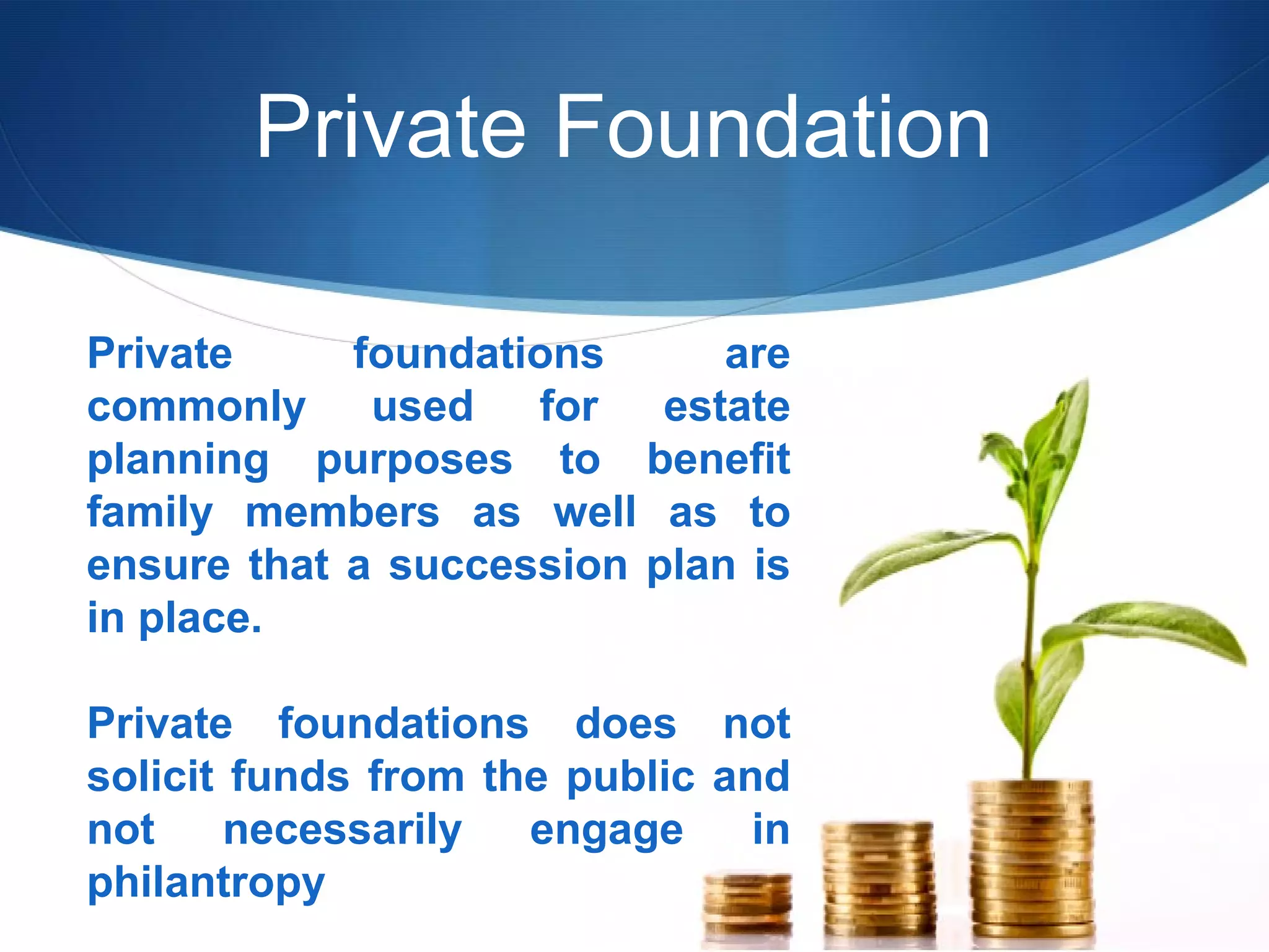 Private Foundation
Private
foundations
are
commonly used for estate
planning purposes to benefit
family members as well as to
ensure that a succession plan is
in place.
Private foundations does not
solicit funds from the public and
not
necessarily
engage
in
philantropy

 