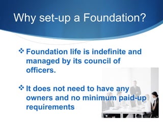 Why set-up a Foundation?
 Foundation life is indefinite and
managed by its council of
officers.
 It does not need to have any
owners and no minimum paid-up
requirements

 