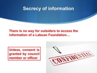 Secrecy of information

There is no way for outsiders to access the
information of a Labuan Foundation…

Unless, consent is
granted by council
member or officer

 