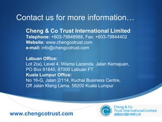 Contact us for more information…
Cheng & Co Trust International Limited
Telephone: +603-79848988, Fax: +603-79844402
Website: www.chengcotrust.com
e-mail: info@chengcotrust.com
Labuan Office:
Lot 2(a), Level 4, Wisma Lazenda, Jalan Kemajuan,
PO Box 81840, 87000 Labuan FT
Kuala Lumpur Office:
No 16-G, Jalan 2/114, Kuchai Business Centre,
Off Jalan Klang Lama, 58200 Kuala Lumpur

www.chengcotrust.com



 