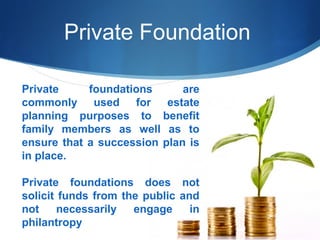 Private Foundation
Private
foundations
are
commonly used for estate
planning purposes to benefit
family members as well as to
ensure that a succession plan is
in place.
Private foundations does not
solicit funds from the public and
not
necessarily
engage
in
philantropy

 