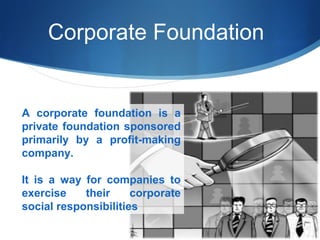 Corporate Foundation

A corporate foundation is a
private foundation sponsored
primarily by a profit-making
company.
It is a way for companies to
exercise
their
corporate
social responsibilities

 
