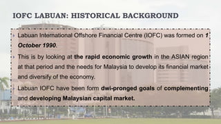 IOFC LABUAN: HISTORICAL BACKGROUND
 Labuan International Offshore Financial Centre (IOFC) was formed on 1
October 1990.
 This is by looking at the rapid economic growth in the ASIAN region
at that period and the needs for Malaysia to develop its financial market
and diversify of the economy.
 Labuan IOFC have been form dwi-pronged goals of complementing
and developing Malaysian capital market.
 