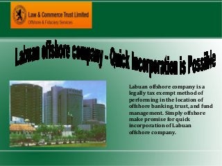 Labuan offshore company is a
legally tax exempt method of
performing in the location of
offshore banking, trust, and fund
management. Simply offshore
make promise for quick
incorporation of Labuan
offshore company.
 