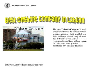 The term ‘Offshore Company’ is well
understandable as a descriptive trade in
a foreign economy. Get it establish in a
most hassle free manner along with the
detailed analysis from skilled
representatives at Simplyoffshore.com.
Flexibility and secrecy is what
maintained here with due diligence.
http://www.simplyoffshore.com/labuan-trust/
 