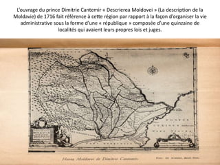 L’ouvrage du prince Dimitrie Cantemir « Descrierea Moldovei » (La description de la
Moldavie) de 1716 fait référence à cette région par rapport à la façon d’organiser la vie
   administrative sous la forme d’une « république » composée d’une quinzaine de
                    localités qui avaient leurs propres lois et juges.
 