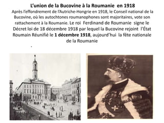 L’union de la Bucovine à la Roumanie en 1918
Après l’effondrement de l’Autriche-Hongrie en 1918, le Conseil national de la
 Bucovine, où les autochtones roumanophones sont majoritaires, vote son
 rattachement à la Roumanie. Le roi Ferdinand de Roumanie signe le
Décret loi de 18 décembre 1918 par lequel la Bucovine rejoint l’État
Roumain Réunifié le 1 décembre 1918, aujourd’hui la fête nationale
                         de la Roumanie
          .
 