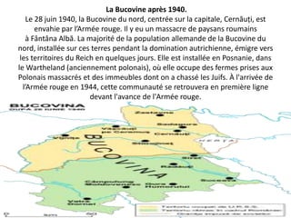 La Bucovine après 1940.
    Le 28 juin 1940, la Bucovine du nord, centrée sur la capitale, Cernăuți, est
       envahie par l’Armée rouge. Il y eu un massacre de paysans roumains
    à Fântâna Albă. La majorité de la population allemande de la Bucovine du
nord, installée sur ces terres pendant la domination autrichienne, émigre vers
 les territoires du Reich en quelques jours. Elle est installée en Posnanie, dans
le Wartheland (anciennement polonais), où elle occupe des fermes prises aux
Polonais massacrés et des immeubles dont on a chassé les Juifs. À l'arrivée de
  l’Armée rouge en 1944, cette communauté se retrouvera en première ligne
                         devant l'avance de l'Armée rouge.
 