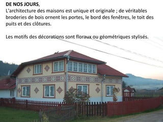 DE NOS JOURS,
L'architecture des maisons est unique et originale ; de véritables
broderies de bois ornent les portes, le bord des fenêtres, le toit des
puits et des clôtures.

Les motifs des décorations sont floraux ou géométriques stylisés.
 