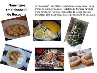Nourriture     La "mamaliga" (polenta) avec du fromage doux frais et de la
                 crème ne manquera pas sur les tables. Le fromage fumé, la
traditionnelle   truite fumée, les "sarmale" (boulettes de viande dans du
 de Bucovine     chou farci) sont d'autres spécialités de la cuisine en Bucovine.
 