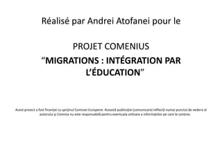 Réalisé par Andrei Atofanei pour le

                       PROJET COMENIUS
                 “MIGRATIONS : INTÉGRATION PAR
                          L’ÉDUCATION”


Acest proiect a fost finanțat cu sprijinul Comisiei Europene. Această publicație (comunicare) reflectă numai punctul de vedere al
                 autorului şi Comisia nu este responsabilă pentru eventuala utilizare a informațiilor pe care le conține.
 