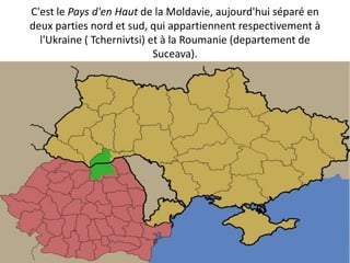 C'est le Pays d'en Haut de la Moldavie, aujourd'hui séparé en
deux parties nord et sud, qui appartiennent respectivement à
  l'Ukraine ( Tchernivtsi) et à la Roumanie (departement de
                            Suceava).
 