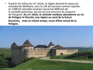 • À partir du milieu du XIVe siècle, la région devient le noyau du
  voïvodat de Moldavie, avec la cité de Suceava comme capitale,
  en 1388 (le voïvodat roumain vassal est différent de
  la voïvodie polonaise, qui est qu'une province du royaume
  de Pologne). Au XVe siècle, le voïvode moldave abandonne au roi
  de Pologne la Pocutie, une région au nord de la future
  Bucovine, mais en même temps, cesse d’être vassal de la
  Pologne.
 