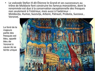 • Le voévode Stefan III dit Étienne le Grand et ses successeurs au
   trône de Moldavie font construire les fameux monastères, dont la
   renommée est due à la conservation exceptionnelle des fresques
   non seulement à l'intérieur, mais aussi à l'extérieur :
   Moldovița, Humor, Sucevița, Arbore, Patrauti, Probota, Suceava ,
   Voroneț.


Le fond de la
majeure
partie des
fresques est
bleu, appelé
bleu de
Voronet à
cause de sa
teinte unique
 