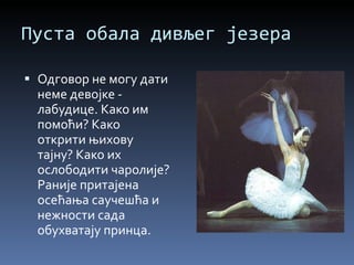 Пуста обала дивљег језера Одговор не могу дати неме девојке - лабудице. Како им помоћи? Како открити њихову тајну? Како их ослободити чаролије? Раније притајена осећања саучешћа и нежности сада обухватају принца. 